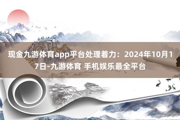 现金九游体育app平台处理着力：2024年10月17日-九游体育 手机娱乐最全平台