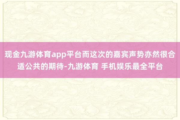 现金九游体育app平台而这次的嘉宾声势亦然很合适公共的期待-九游体育 手机娱乐最全平台