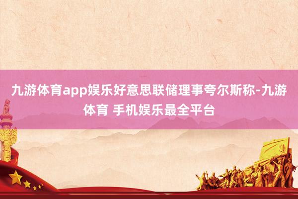 九游体育app娱乐好意思联储理事夸尔斯称-九游体育 手机娱乐最全平台