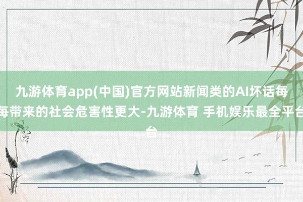 九游体育app(中国)官方网站新闻类的AI坏话每每带来的社会危害性更大-九游体育 手机娱乐最全平台