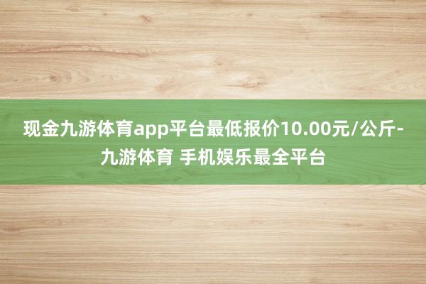 现金九游体育app平台最低报价10.00元/公斤-九游体育 手机娱乐最全平台