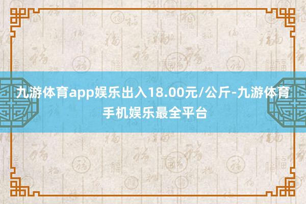 九游体育app娱乐出入18.00元/公斤-九游体育 手机娱乐最全平台