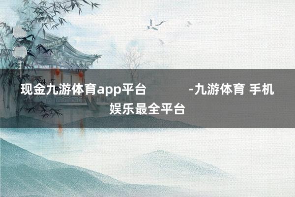 现金九游体育app平台            -九游体育 手机娱乐最全平台