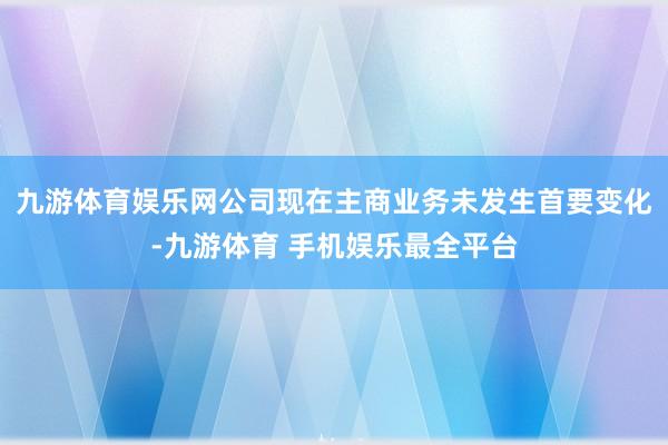 九游体育娱乐网公司现在主商业务未发生首要变化-九游体育 手机娱乐最全平台