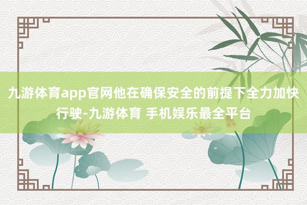 九游体育app官网他在确保安全的前提下全力加快行驶-九游体育 手机娱乐最全平台