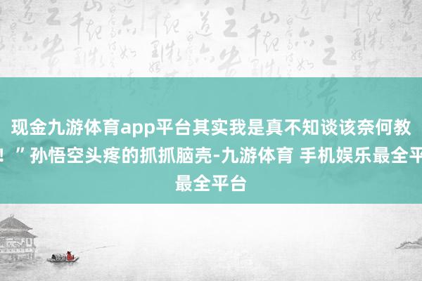 现金九游体育app平台其实我是真不知谈该奈何教啊！”孙悟空头疼的抓抓脑壳-九游体育 手机娱乐最全平台