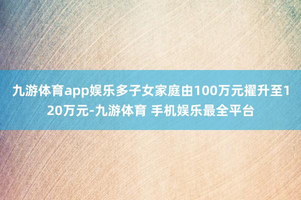 九游体育app娱乐多子女家庭由100万元擢升至120万元-九游体育 手机娱乐最全平台