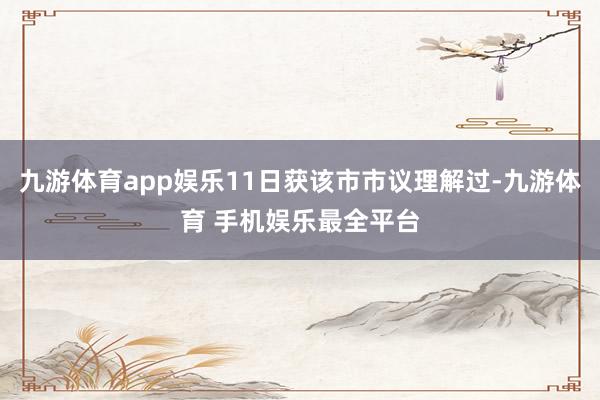 九游体育app娱乐11日获该市市议理解过-九游体育 手机娱乐最全平台