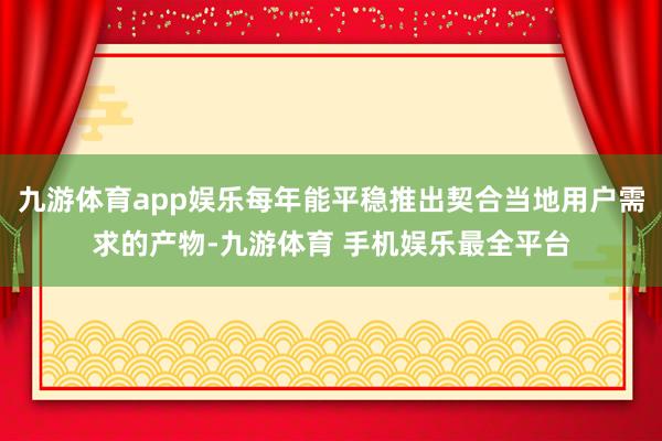 九游体育app娱乐每年能平稳推出契合当地用户需求的产物-九游体育 手机娱乐最全平台