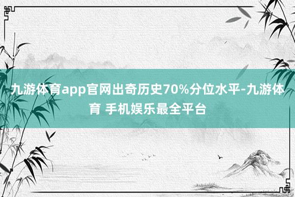 九游体育app官网出奇历史70%分位水平-九游体育 手机娱乐最全平台